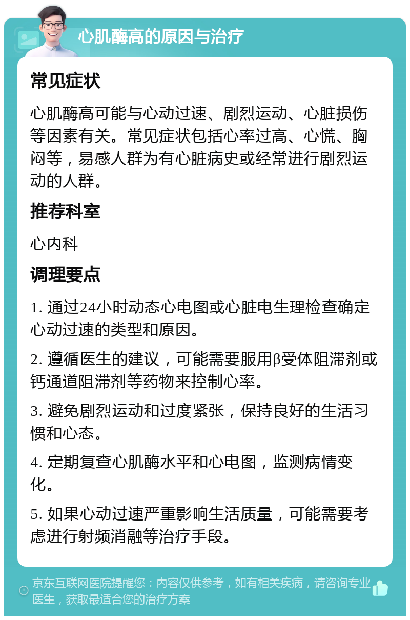 心肌酶高的原因与治疗 常见症状 心肌酶高可能与心动过速、剧烈运动、心脏损伤等因素有关。常见症状包括心率过高、心慌、胸闷等，易感人群为有心脏病史或经常进行剧烈运动的人群。 推荐科室 心内科 调理要点 1. 通过24小时动态心电图或心脏电生理检查确定心动过速的类型和原因。 2. 遵循医生的建议，可能需要服用β受体阻滞剂或钙通道阻滞剂等药物来控制心率。 3. 避免剧烈运动和过度紧张，保持良好的生活习惯和心态。 4. 定期复查心肌酶水平和心电图，监测病情变化。 5. 如果心动过速严重影响生活质量，可能需要考虑进行射频消融等治疗手段。