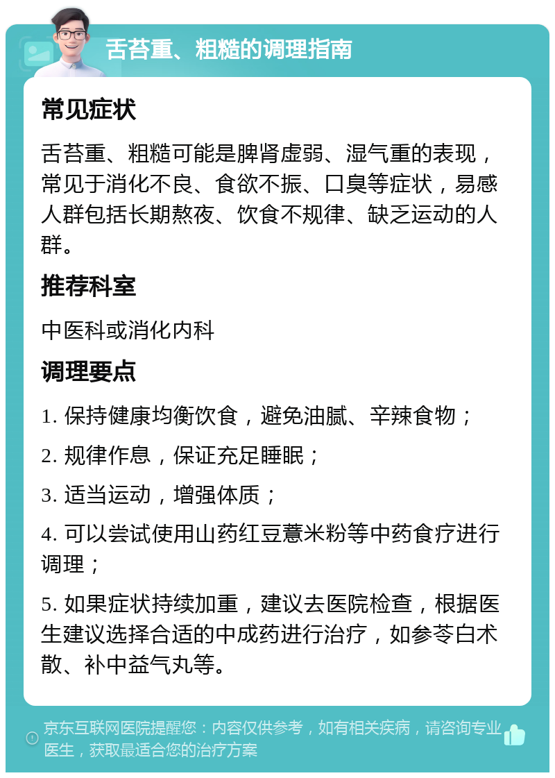 舌苔重、粗糙的调理指南 常见症状 舌苔重、粗糙可能是脾肾虚弱、湿气重的表现，常见于消化不良、食欲不振、口臭等症状，易感人群包括长期熬夜、饮食不规律、缺乏运动的人群。 推荐科室 中医科或消化内科 调理要点 1. 保持健康均衡饮食，避免油腻、辛辣食物； 2. 规律作息，保证充足睡眠； 3. 适当运动，增强体质； 4. 可以尝试使用山药红豆薏米粉等中药食疗进行调理； 5. 如果症状持续加重，建议去医院检查，根据医生建议选择合适的中成药进行治疗，如参苓白术散、补中益气丸等。