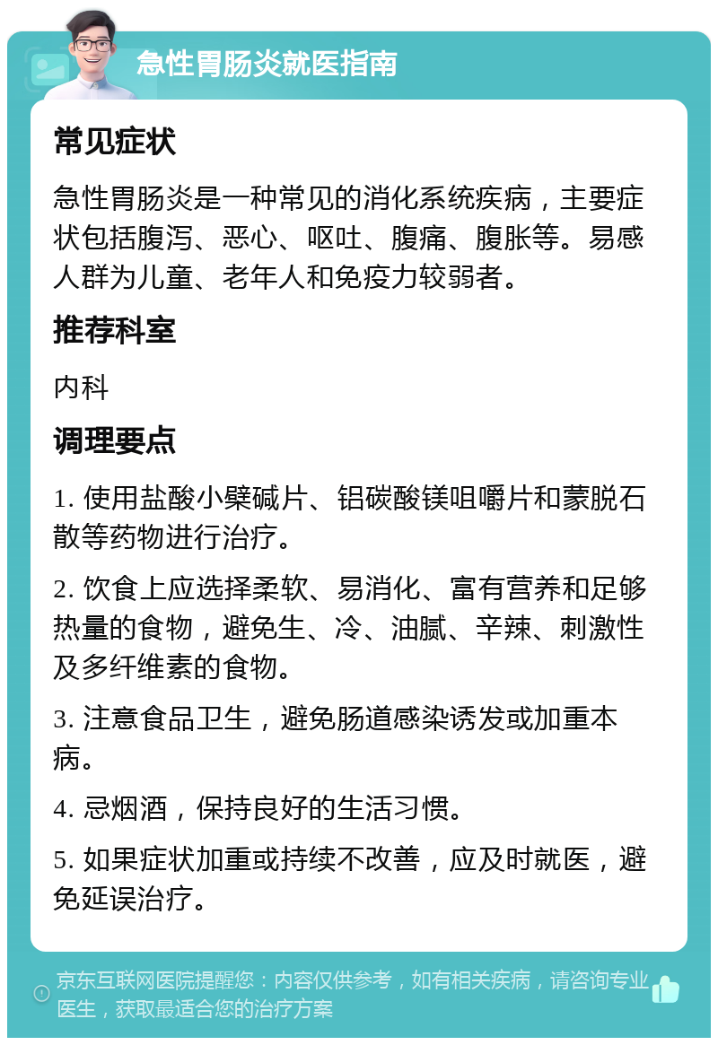 急性胃肠炎就医指南 常见症状 急性胃肠炎是一种常见的消化系统疾病，主要症状包括腹泻、恶心、呕吐、腹痛、腹胀等。易感人群为儿童、老年人和免疫力较弱者。 推荐科室 内科 调理要点 1. 使用盐酸小檗碱片、铝碳酸镁咀嚼片和蒙脱石散等药物进行治疗。 2. 饮食上应选择柔软、易消化、富有营养和足够热量的食物，避免生、冷、油腻、辛辣、刺激性及多纤维素的食物。 3. 注意食品卫生，避免肠道感染诱发或加重本病。 4. 忌烟酒，保持良好的生活习惯。 5. 如果症状加重或持续不改善，应及时就医，避免延误治疗。