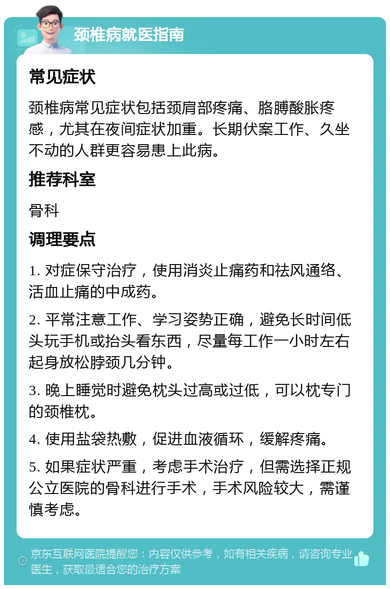 颈椎病就医指南 常见症状 颈椎病常见症状包括颈肩部疼痛、胳膊酸胀疼感，尤其在夜间症状加重。长期伏案工作、久坐不动的人群更容易患上此病。 推荐科室 骨科 调理要点 1. 对症保守治疗，使用消炎止痛药和祛风通络、活血止痛的中成药。 2. 平常注意工作、学习姿势正确，避免长时间低头玩手机或抬头看东西，尽量每工作一小时左右起身放松脖颈几分钟。 3. 晚上睡觉时避免枕头过高或过低，可以枕专门的颈椎枕。 4. 使用盐袋热敷，促进血液循环，缓解疼痛。 5. 如果症状严重，考虑手术治疗，但需选择正规公立医院的骨科进行手术，手术风险较大，需谨慎考虑。