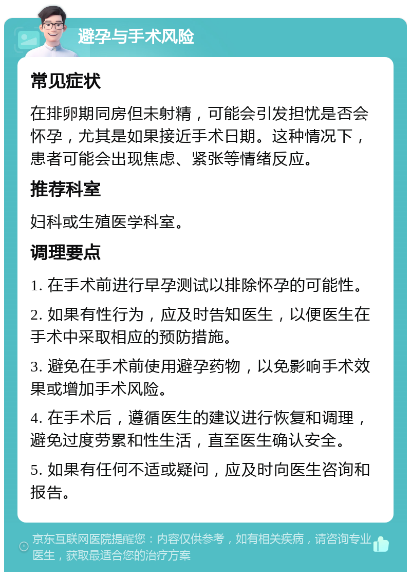 避孕与手术风险 常见症状 在排卵期同房但未射精，可能会引发担忧是否会怀孕，尤其是如果接近手术日期。这种情况下，患者可能会出现焦虑、紧张等情绪反应。 推荐科室 妇科或生殖医学科室。 调理要点 1. 在手术前进行早孕测试以排除怀孕的可能性。 2. 如果有性行为，应及时告知医生，以便医生在手术中采取相应的预防措施。 3. 避免在手术前使用避孕药物，以免影响手术效果或增加手术风险。 4. 在手术后，遵循医生的建议进行恢复和调理，避免过度劳累和性生活，直至医生确认安全。 5. 如果有任何不适或疑问，应及时向医生咨询和报告。