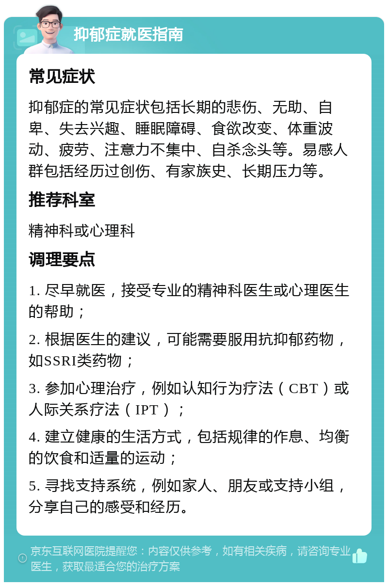 抑郁症就医指南 常见症状 抑郁症的常见症状包括长期的悲伤、无助、自卑、失去兴趣、睡眠障碍、食欲改变、体重波动、疲劳、注意力不集中、自杀念头等。易感人群包括经历过创伤、有家族史、长期压力等。 推荐科室 精神科或心理科 调理要点 1. 尽早就医，接受专业的精神科医生或心理医生的帮助； 2. 根据医生的建议，可能需要服用抗抑郁药物，如SSRI类药物； 3. 参加心理治疗，例如认知行为疗法（CBT）或人际关系疗法（IPT）； 4. 建立健康的生活方式，包括规律的作息、均衡的饮食和适量的运动； 5. 寻找支持系统，例如家人、朋友或支持小组，分享自己的感受和经历。