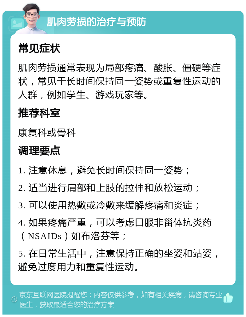 肌肉劳损的治疗与预防 常见症状 肌肉劳损通常表现为局部疼痛、酸胀、僵硬等症状，常见于长时间保持同一姿势或重复性运动的人群，例如学生、游戏玩家等。 推荐科室 康复科或骨科 调理要点 1. 注意休息，避免长时间保持同一姿势； 2. 适当进行肩部和上肢的拉伸和放松运动； 3. 可以使用热敷或冷敷来缓解疼痛和炎症； 4. 如果疼痛严重，可以考虑口服非甾体抗炎药（NSAIDs）如布洛芬等； 5. 在日常生活中，注意保持正确的坐姿和站姿，避免过度用力和重复性运动。