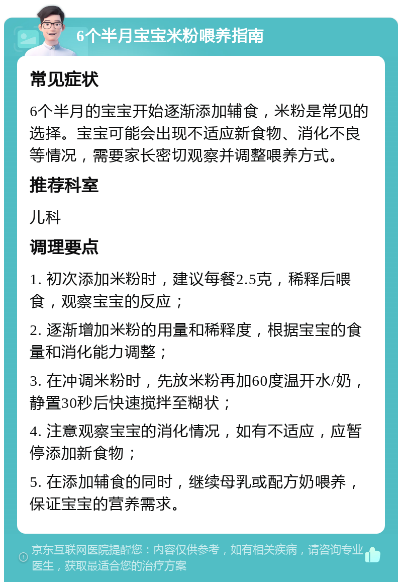 6个半月宝宝米粉喂养指南 常见症状 6个半月的宝宝开始逐渐添加辅食，米粉是常见的选择。宝宝可能会出现不适应新食物、消化不良等情况，需要家长密切观察并调整喂养方式。 推荐科室 儿科 调理要点 1. 初次添加米粉时，建议每餐2.5克，稀释后喂食，观察宝宝的反应； 2. 逐渐增加米粉的用量和稀释度，根据宝宝的食量和消化能力调整； 3. 在冲调米粉时，先放米粉再加60度温开水/奶，静置30秒后快速搅拌至糊状； 4. 注意观察宝宝的消化情况，如有不适应，应暂停添加新食物； 5. 在添加辅食的同时，继续母乳或配方奶喂养，保证宝宝的营养需求。