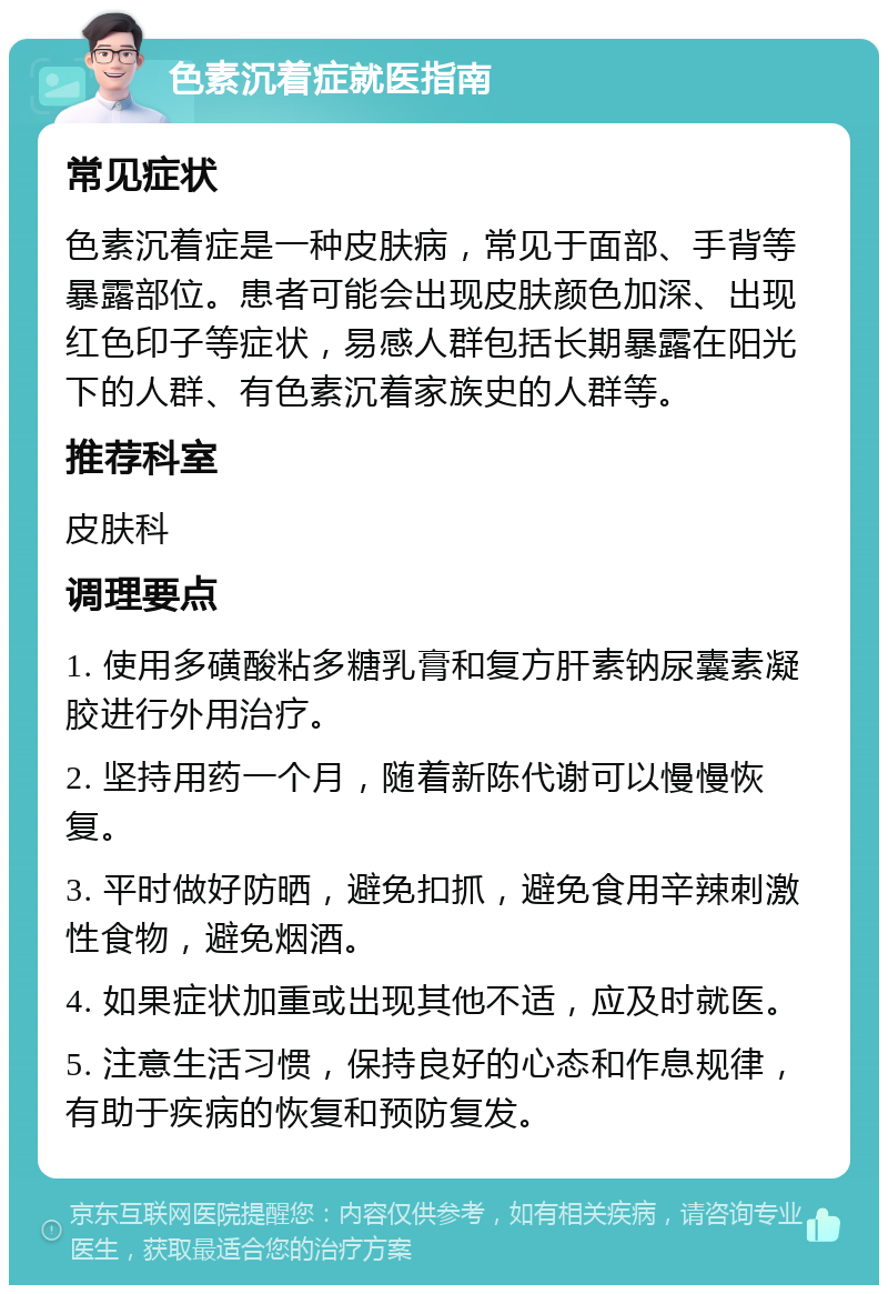 色素沉着症就医指南 常见症状 色素沉着症是一种皮肤病，常见于面部、手背等暴露部位。患者可能会出现皮肤颜色加深、出现红色印子等症状，易感人群包括长期暴露在阳光下的人群、有色素沉着家族史的人群等。 推荐科室 皮肤科 调理要点 1. 使用多磺酸粘多糖乳膏和复方肝素钠尿囊素凝胶进行外用治疗。 2. 坚持用药一个月，随着新陈代谢可以慢慢恢复。 3. 平时做好防晒，避免扣抓，避免食用辛辣刺激性食物，避免烟酒。 4. 如果症状加重或出现其他不适，应及时就医。 5. 注意生活习惯，保持良好的心态和作息规律，有助于疾病的恢复和预防复发。