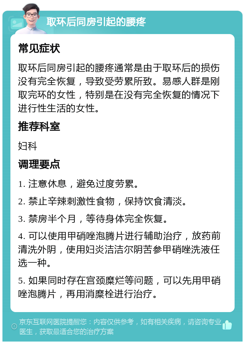 取环后同房引起的腰疼 常见症状 取环后同房引起的腰疼通常是由于取环后的损伤没有完全恢复，导致受劳累所致。易感人群是刚取完环的女性，特别是在没有完全恢复的情况下进行性生活的女性。 推荐科室 妇科 调理要点 1. 注意休息，避免过度劳累。 2. 禁止辛辣刺激性食物，保持饮食清淡。 3. 禁房半个月，等待身体完全恢复。 4. 可以使用甲硝唑泡腾片进行辅助治疗，放药前清洗外阴，使用妇炎洁洁尔阴苦参甲硝唑洗液任选一种。 5. 如果同时存在宫颈糜烂等问题，可以先用甲硝唑泡腾片，再用消糜栓进行治疗。