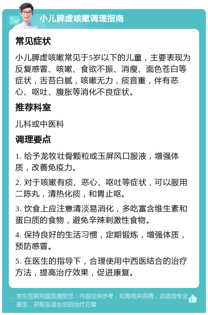 小儿脾虚咳嗽调理指南 常见症状 小儿脾虚咳嗽常见于5岁以下的儿童，主要表现为反复感冒、咳嗽、食欲不振、消瘦、面色苍白等症状，舌苔白腻，咳嗽无力，痰音重，伴有恶心、呕吐、腹胀等消化不良症状。 推荐科室 儿科或中医科 调理要点 1. 给予龙牧壮骨颗粒或玉屏风口服液，增强体质，改善免疫力。 2. 对于咳嗽有痰、恶心、呕吐等症状，可以服用二陈丸，清热化痰，和胃止呕。 3. 饮食上应注意清淡易消化，多吃富含维生素和蛋白质的食物，避免辛辣刺激性食物。 4. 保持良好的生活习惯，定期锻炼，增强体质，预防感冒。 5. 在医生的指导下，合理使用中西医结合的治疗方法，提高治疗效果，促进康复。