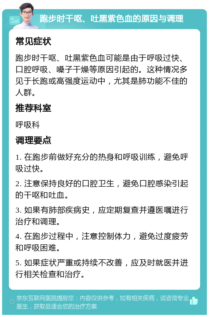 跑步时干呕、吐黑紫色血的原因与调理 常见症状 跑步时干呕、吐黑紫色血可能是由于呼吸过快、口腔呼吸、嗓子干燥等原因引起的。这种情况多见于长跑或高强度运动中，尤其是肺功能不佳的人群。 推荐科室 呼吸科 调理要点 1. 在跑步前做好充分的热身和呼吸训练，避免呼吸过快。 2. 注意保持良好的口腔卫生，避免口腔感染引起的干呕和吐血。 3. 如果有肺部疾病史，应定期复查并遵医嘱进行治疗和调理。 4. 在跑步过程中，注意控制体力，避免过度疲劳和呼吸困难。 5. 如果症状严重或持续不改善，应及时就医并进行相关检查和治疗。