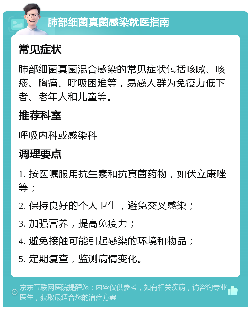 肺部细菌真菌感染就医指南 常见症状 肺部细菌真菌混合感染的常见症状包括咳嗽、咳痰、胸痛、呼吸困难等，易感人群为免疫力低下者、老年人和儿童等。 推荐科室 呼吸内科或感染科 调理要点 1. 按医嘱服用抗生素和抗真菌药物，如伏立康唑等； 2. 保持良好的个人卫生，避免交叉感染； 3. 加强营养，提高免疫力； 4. 避免接触可能引起感染的环境和物品； 5. 定期复查，监测病情变化。