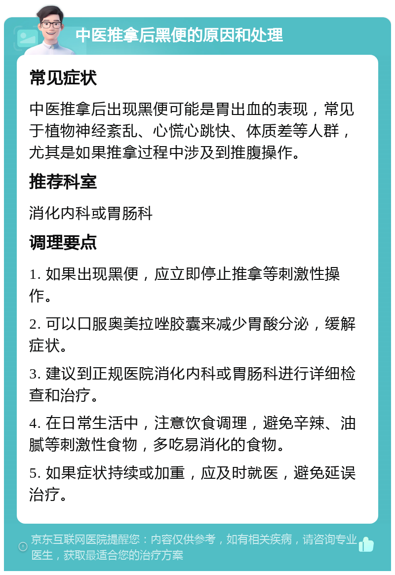 中医推拿后黑便的原因和处理 常见症状 中医推拿后出现黑便可能是胃出血的表现，常见于植物神经紊乱、心慌心跳快、体质差等人群，尤其是如果推拿过程中涉及到推腹操作。 推荐科室 消化内科或胃肠科 调理要点 1. 如果出现黑便，应立即停止推拿等刺激性操作。 2. 可以口服奥美拉唑胶囊来减少胃酸分泌，缓解症状。 3. 建议到正规医院消化内科或胃肠科进行详细检查和治疗。 4. 在日常生活中，注意饮食调理，避免辛辣、油腻等刺激性食物，多吃易消化的食物。 5. 如果症状持续或加重，应及时就医，避免延误治疗。