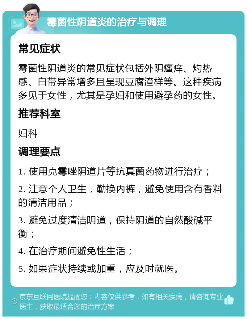 霉菌性阴道炎的治疗与调理 常见症状 霉菌性阴道炎的常见症状包括外阴瘙痒、灼热感、白带异常增多且呈现豆腐渣样等。这种疾病多见于女性，尤其是孕妇和使用避孕药的女性。 推荐科室 妇科 调理要点 1. 使用克霉唑阴道片等抗真菌药物进行治疗； 2. 注意个人卫生，勤换内裤，避免使用含有香料的清洁用品； 3. 避免过度清洁阴道，保持阴道的自然酸碱平衡； 4. 在治疗期间避免性生活； 5. 如果症状持续或加重，应及时就医。