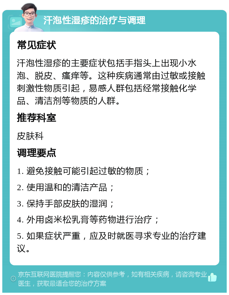 汗泡性湿疹的治疗与调理 常见症状 汗泡性湿疹的主要症状包括手指头上出现小水泡、脱皮、瘙痒等。这种疾病通常由过敏或接触刺激性物质引起，易感人群包括经常接触化学品、清洁剂等物质的人群。 推荐科室 皮肤科 调理要点 1. 避免接触可能引起过敏的物质； 2. 使用温和的清洁产品； 3. 保持手部皮肤的湿润； 4. 外用卤米松乳膏等药物进行治疗； 5. 如果症状严重，应及时就医寻求专业的治疗建议。