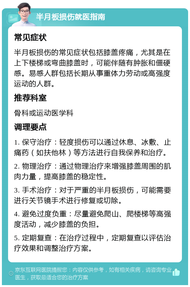 半月板损伤就医指南 常见症状 半月板损伤的常见症状包括膝盖疼痛，尤其是在上下楼梯或弯曲膝盖时，可能伴随有肿胀和僵硬感。易感人群包括长期从事重体力劳动或高强度运动的人群。 推荐科室 骨科或运动医学科 调理要点 1. 保守治疗：轻度损伤可以通过休息、冰敷、止痛药（如扶他林）等方法进行自我保养和治疗。 2. 物理治疗：通过物理治疗来增强膝盖周围的肌肉力量，提高膝盖的稳定性。 3. 手术治疗：对于严重的半月板损伤，可能需要进行关节镜手术进行修复或切除。 4. 避免过度负重：尽量避免爬山、爬楼梯等高强度活动，减少膝盖的负担。 5. 定期复查：在治疗过程中，定期复查以评估治疗效果和调整治疗方案。