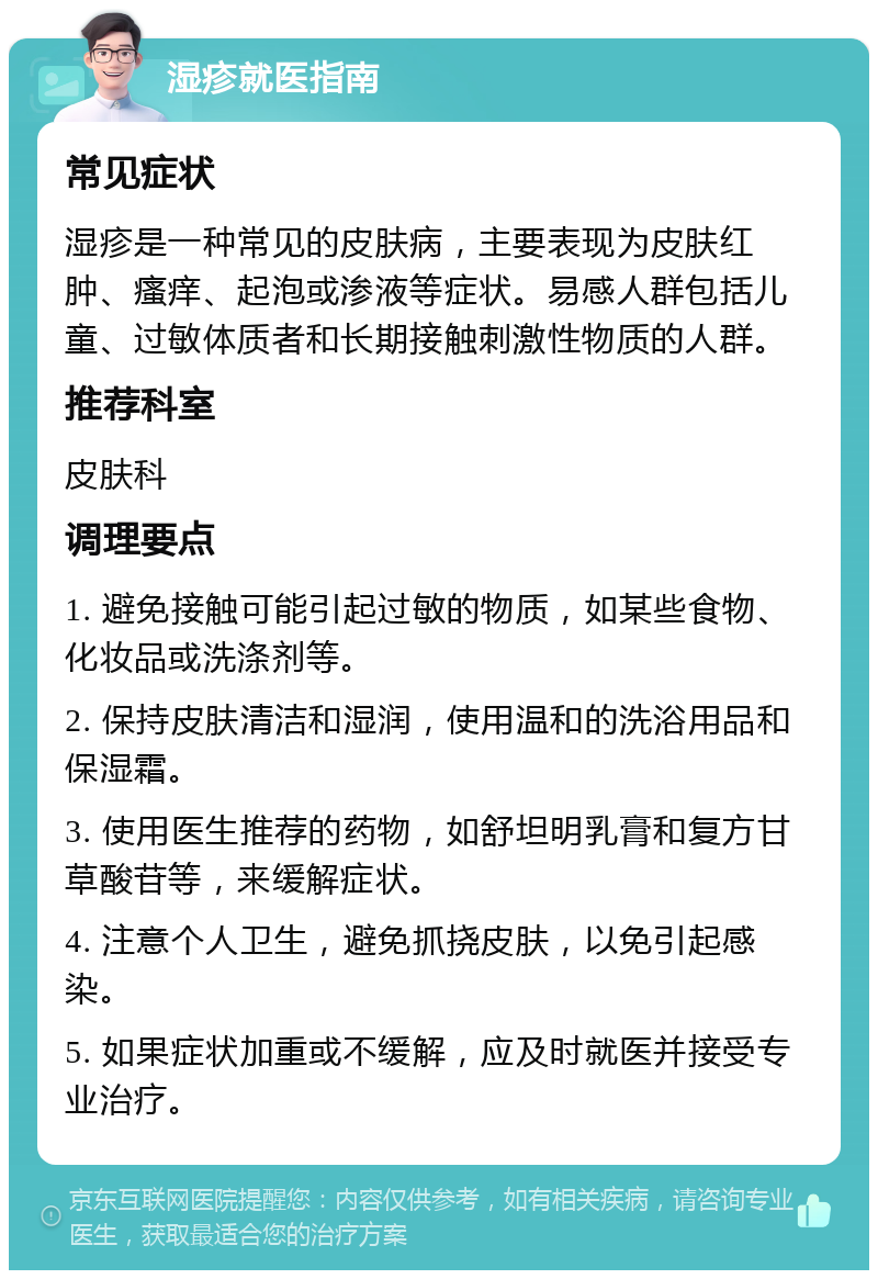 湿疹就医指南 常见症状 湿疹是一种常见的皮肤病，主要表现为皮肤红肿、瘙痒、起泡或渗液等症状。易感人群包括儿童、过敏体质者和长期接触刺激性物质的人群。 推荐科室 皮肤科 调理要点 1. 避免接触可能引起过敏的物质，如某些食物、化妆品或洗涤剂等。 2. 保持皮肤清洁和湿润，使用温和的洗浴用品和保湿霜。 3. 使用医生推荐的药物，如舒坦明乳膏和复方甘草酸苷等，来缓解症状。 4. 注意个人卫生，避免抓挠皮肤，以免引起感染。 5. 如果症状加重或不缓解，应及时就医并接受专业治疗。