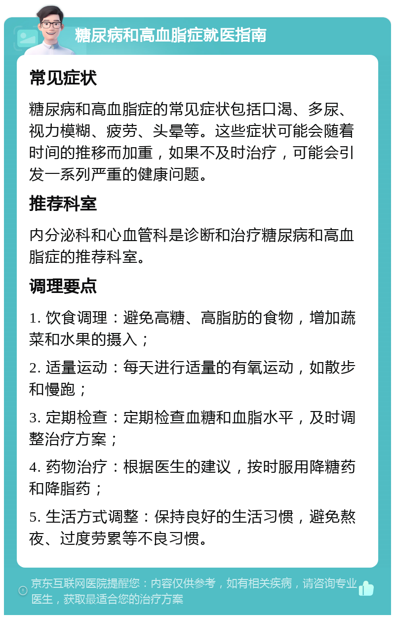 糖尿病和高血脂症就医指南 常见症状 糖尿病和高血脂症的常见症状包括口渴、多尿、视力模糊、疲劳、头晕等。这些症状可能会随着时间的推移而加重，如果不及时治疗，可能会引发一系列严重的健康问题。 推荐科室 内分泌科和心血管科是诊断和治疗糖尿病和高血脂症的推荐科室。 调理要点 1. 饮食调理：避免高糖、高脂肪的食物，增加蔬菜和水果的摄入； 2. 适量运动：每天进行适量的有氧运动，如散步和慢跑； 3. 定期检查：定期检查血糖和血脂水平，及时调整治疗方案； 4. 药物治疗：根据医生的建议，按时服用降糖药和降脂药； 5. 生活方式调整：保持良好的生活习惯，避免熬夜、过度劳累等不良习惯。