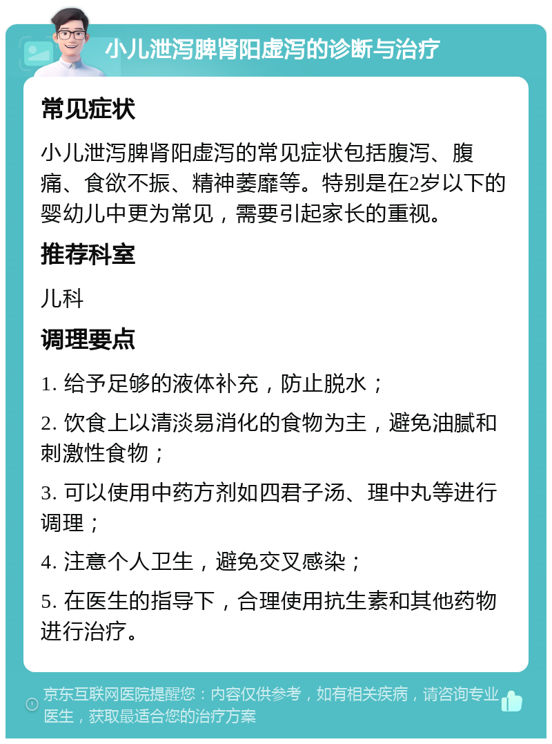 小儿泄泻脾肾阳虚泻的诊断与治疗 常见症状 小儿泄泻脾肾阳虚泻的常见症状包括腹泻、腹痛、食欲不振、精神萎靡等。特别是在2岁以下的婴幼儿中更为常见，需要引起家长的重视。 推荐科室 儿科 调理要点 1. 给予足够的液体补充，防止脱水； 2. 饮食上以清淡易消化的食物为主，避免油腻和刺激性食物； 3. 可以使用中药方剂如四君子汤、理中丸等进行调理； 4. 注意个人卫生，避免交叉感染； 5. 在医生的指导下，合理使用抗生素和其他药物进行治疗。