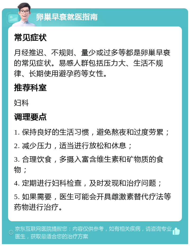 卵巢早衰就医指南 常见症状 月经推迟、不规则、量少或过多等都是卵巢早衰的常见症状。易感人群包括压力大、生活不规律、长期使用避孕药等女性。 推荐科室 妇科 调理要点 1. 保持良好的生活习惯，避免熬夜和过度劳累； 2. 减少压力，适当进行放松和休息； 3. 合理饮食，多摄入富含维生素和矿物质的食物； 4. 定期进行妇科检查，及时发现和治疗问题； 5. 如果需要，医生可能会开具雌激素替代疗法等药物进行治疗。