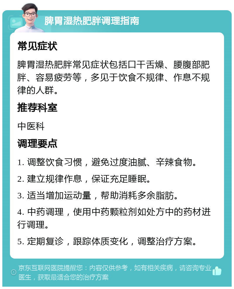 脾胃湿热肥胖调理指南 常见症状 脾胃湿热肥胖常见症状包括口干舌燥、腰腹部肥胖、容易疲劳等，多见于饮食不规律、作息不规律的人群。 推荐科室 中医科 调理要点 1. 调整饮食习惯，避免过度油腻、辛辣食物。 2. 建立规律作息，保证充足睡眠。 3. 适当增加运动量，帮助消耗多余脂肪。 4. 中药调理，使用中药颗粒剂如处方中的药材进行调理。 5. 定期复诊，跟踪体质变化，调整治疗方案。