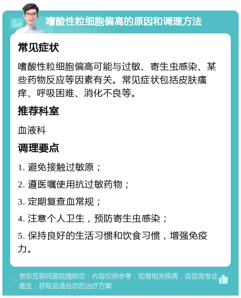 嗜酸性粒细胞偏高的原因和调理方法 常见症状 嗜酸性粒细胞偏高可能与过敏、寄生虫感染、某些药物反应等因素有关。常见症状包括皮肤瘙痒、呼吸困难、消化不良等。 推荐科室 血液科 调理要点 1. 避免接触过敏原； 2. 遵医嘱使用抗过敏药物； 3. 定期复查血常规； 4. 注意个人卫生，预防寄生虫感染； 5. 保持良好的生活习惯和饮食习惯，增强免疫力。