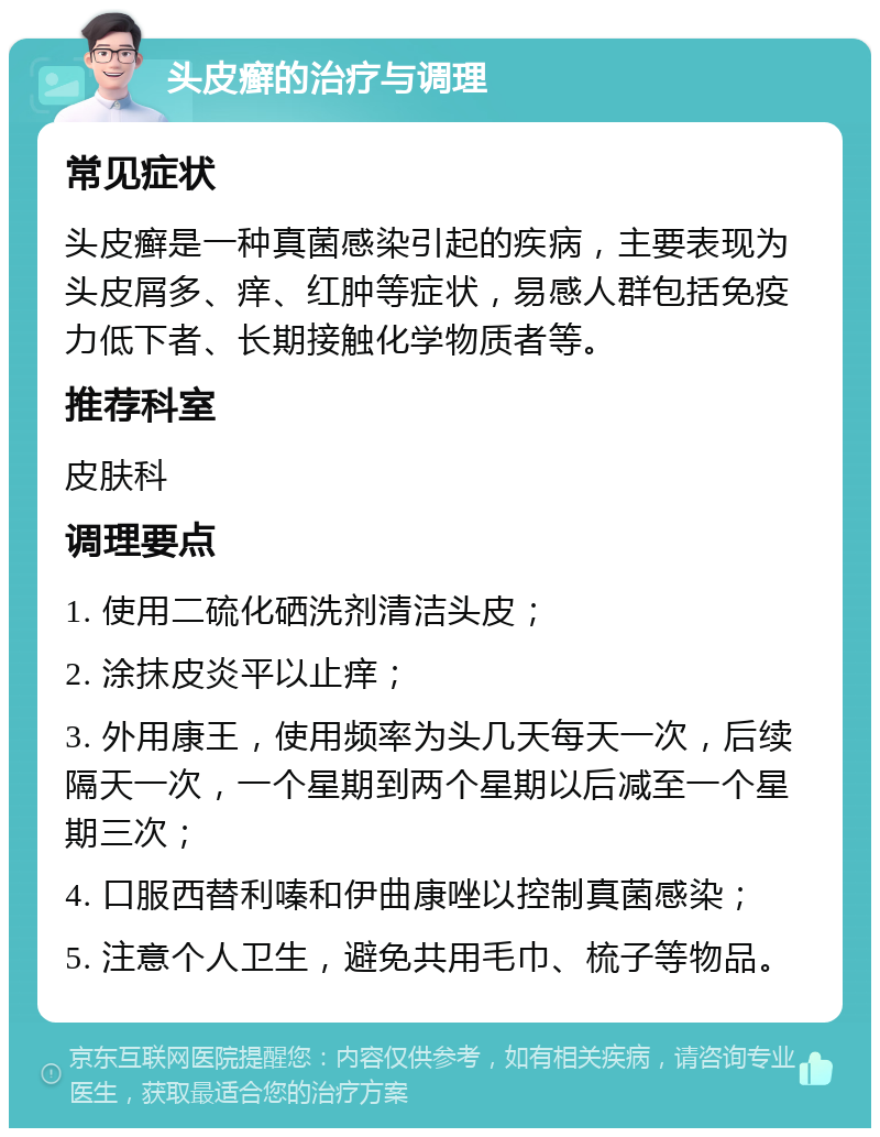 头皮癣的治疗与调理 常见症状 头皮癣是一种真菌感染引起的疾病，主要表现为头皮屑多、痒、红肿等症状，易感人群包括免疫力低下者、长期接触化学物质者等。 推荐科室 皮肤科 调理要点 1. 使用二硫化硒洗剂清洁头皮； 2. 涂抹皮炎平以止痒； 3. 外用康王，使用频率为头几天每天一次，后续隔天一次，一个星期到两个星期以后减至一个星期三次； 4. 口服西替利嗪和伊曲康唑以控制真菌感染； 5. 注意个人卫生，避免共用毛巾、梳子等物品。