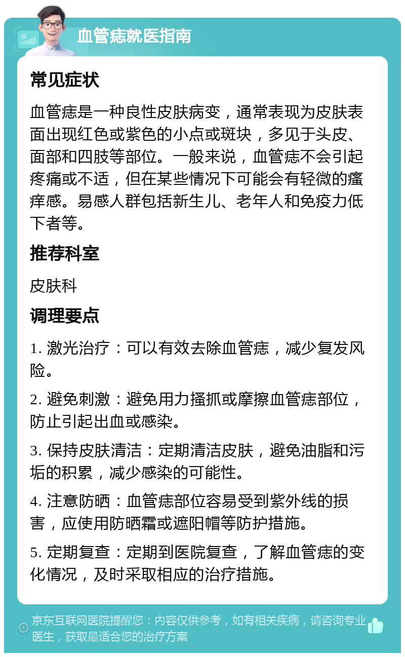 血管痣就医指南 常见症状 血管痣是一种良性皮肤病变，通常表现为皮肤表面出现红色或紫色的小点或斑块，多见于头皮、面部和四肢等部位。一般来说，血管痣不会引起疼痛或不适，但在某些情况下可能会有轻微的瘙痒感。易感人群包括新生儿、老年人和免疫力低下者等。 推荐科室 皮肤科 调理要点 1. 激光治疗：可以有效去除血管痣，减少复发风险。 2. 避免刺激：避免用力搔抓或摩擦血管痣部位，防止引起出血或感染。 3. 保持皮肤清洁：定期清洁皮肤，避免油脂和污垢的积累，减少感染的可能性。 4. 注意防晒：血管痣部位容易受到紫外线的损害，应使用防晒霜或遮阳帽等防护措施。 5. 定期复查：定期到医院复查，了解血管痣的变化情况，及时采取相应的治疗措施。