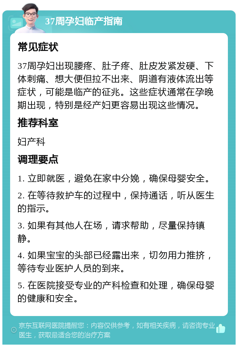 37周孕妇临产指南 常见症状 37周孕妇出现腰疼、肚子疼、肚皮发紧发硬、下体刺痛、想大便但拉不出来、阴道有液体流出等症状，可能是临产的征兆。这些症状通常在孕晚期出现，特别是经产妇更容易出现这些情况。 推荐科室 妇产科 调理要点 1. 立即就医，避免在家中分娩，确保母婴安全。 2. 在等待救护车的过程中，保持通话，听从医生的指示。 3. 如果有其他人在场，请求帮助，尽量保持镇静。 4. 如果宝宝的头部已经露出来，切勿用力推挤，等待专业医护人员的到来。 5. 在医院接受专业的产科检查和处理，确保母婴的健康和安全。