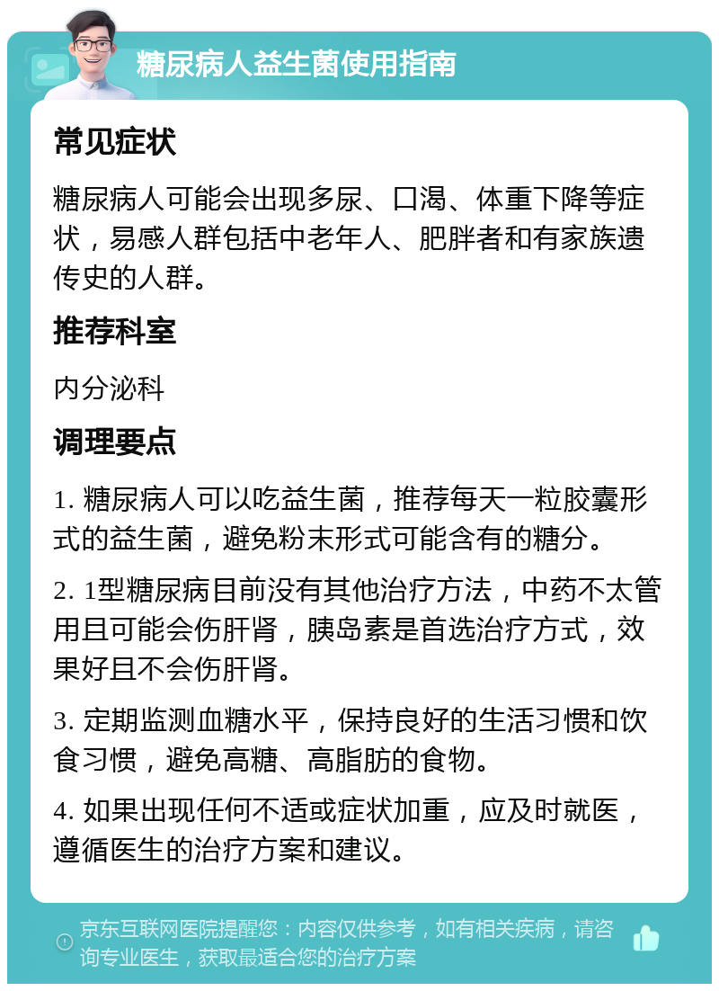 糖尿病人益生菌使用指南 常见症状 糖尿病人可能会出现多尿、口渴、体重下降等症状，易感人群包括中老年人、肥胖者和有家族遗传史的人群。 推荐科室 内分泌科 调理要点 1. 糖尿病人可以吃益生菌，推荐每天一粒胶囊形式的益生菌，避免粉末形式可能含有的糖分。 2. 1型糖尿病目前没有其他治疗方法，中药不太管用且可能会伤肝肾，胰岛素是首选治疗方式，效果好且不会伤肝肾。 3. 定期监测血糖水平，保持良好的生活习惯和饮食习惯，避免高糖、高脂肪的食物。 4. 如果出现任何不适或症状加重，应及时就医，遵循医生的治疗方案和建议。