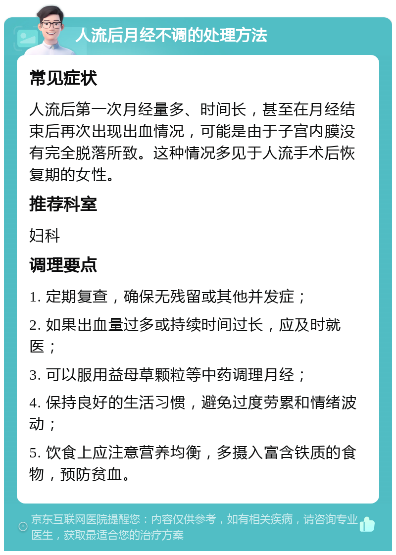 人流后月经不调的处理方法 常见症状 人流后第一次月经量多、时间长，甚至在月经结束后再次出现出血情况，可能是由于子宫内膜没有完全脱落所致。这种情况多见于人流手术后恢复期的女性。 推荐科室 妇科 调理要点 1. 定期复查，确保无残留或其他并发症； 2. 如果出血量过多或持续时间过长，应及时就医； 3. 可以服用益母草颗粒等中药调理月经； 4. 保持良好的生活习惯，避免过度劳累和情绪波动； 5. 饮食上应注意营养均衡，多摄入富含铁质的食物，预防贫血。