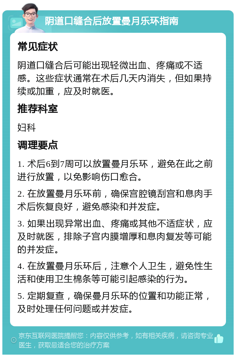 阴道口缝合后放置曼月乐环指南 常见症状 阴道口缝合后可能出现轻微出血、疼痛或不适感。这些症状通常在术后几天内消失，但如果持续或加重，应及时就医。 推荐科室 妇科 调理要点 1. 术后6到7周可以放置曼月乐环，避免在此之前进行放置，以免影响伤口愈合。 2. 在放置曼月乐环前，确保宫腔镜刮宫和息肉手术后恢复良好，避免感染和并发症。 3. 如果出现异常出血、疼痛或其他不适症状，应及时就医，排除子宫内膜增厚和息肉复发等可能的并发症。 4. 在放置曼月乐环后，注意个人卫生，避免性生活和使用卫生棉条等可能引起感染的行为。 5. 定期复查，确保曼月乐环的位置和功能正常，及时处理任何问题或并发症。