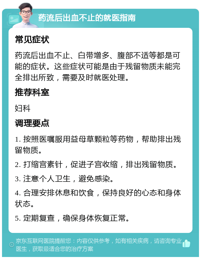 药流后出血不止的就医指南 常见症状 药流后出血不止、白带增多、腹部不适等都是可能的症状。这些症状可能是由于残留物质未能完全排出所致，需要及时就医处理。 推荐科室 妇科 调理要点 1. 按照医嘱服用益母草颗粒等药物，帮助排出残留物质。 2. 打缩宫素针，促进子宫收缩，排出残留物质。 3. 注意个人卫生，避免感染。 4. 合理安排休息和饮食，保持良好的心态和身体状态。 5. 定期复查，确保身体恢复正常。