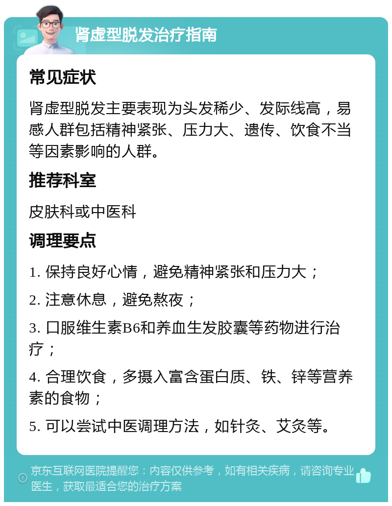 肾虚型脱发治疗指南 常见症状 肾虚型脱发主要表现为头发稀少、发际线高，易感人群包括精神紧张、压力大、遗传、饮食不当等因素影响的人群。 推荐科室 皮肤科或中医科 调理要点 1. 保持良好心情，避免精神紧张和压力大； 2. 注意休息，避免熬夜； 3. 口服维生素B6和养血生发胶囊等药物进行治疗； 4. 合理饮食，多摄入富含蛋白质、铁、锌等营养素的食物； 5. 可以尝试中医调理方法，如针灸、艾灸等。