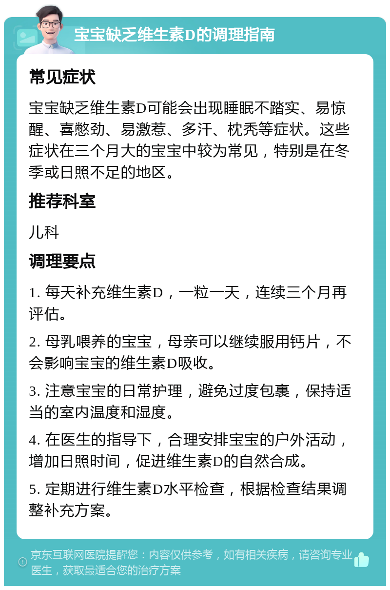 宝宝缺乏维生素D的调理指南 常见症状 宝宝缺乏维生素D可能会出现睡眠不踏实、易惊醒、喜憋劲、易激惹、多汗、枕秃等症状。这些症状在三个月大的宝宝中较为常见，特别是在冬季或日照不足的地区。 推荐科室 儿科 调理要点 1. 每天补充维生素D，一粒一天，连续三个月再评估。 2. 母乳喂养的宝宝，母亲可以继续服用钙片，不会影响宝宝的维生素D吸收。 3. 注意宝宝的日常护理，避免过度包裹，保持适当的室内温度和湿度。 4. 在医生的指导下，合理安排宝宝的户外活动，增加日照时间，促进维生素D的自然合成。 5. 定期进行维生素D水平检查，根据检查结果调整补充方案。