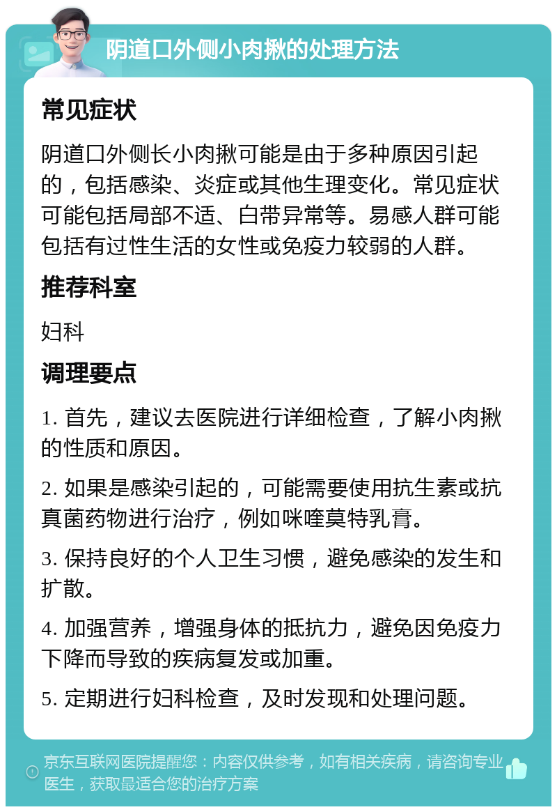 阴道口外侧小肉揪的处理方法 常见症状 阴道口外侧长小肉揪可能是由于多种原因引起的，包括感染、炎症或其他生理变化。常见症状可能包括局部不适、白带异常等。易感人群可能包括有过性生活的女性或免疫力较弱的人群。 推荐科室 妇科 调理要点 1. 首先，建议去医院进行详细检查，了解小肉揪的性质和原因。 2. 如果是感染引起的，可能需要使用抗生素或抗真菌药物进行治疗，例如咪喹莫特乳膏。 3. 保持良好的个人卫生习惯，避免感染的发生和扩散。 4. 加强营养，增强身体的抵抗力，避免因免疫力下降而导致的疾病复发或加重。 5. 定期进行妇科检查，及时发现和处理问题。