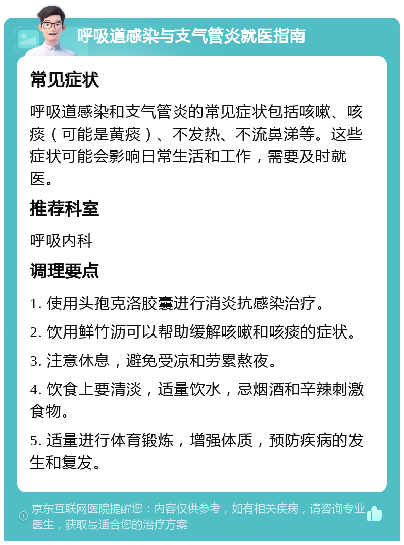 呼吸道感染与支气管炎就医指南 常见症状 呼吸道感染和支气管炎的常见症状包括咳嗽、咳痰（可能是黄痰）、不发热、不流鼻涕等。这些症状可能会影响日常生活和工作，需要及时就医。 推荐科室 呼吸内科 调理要点 1. 使用头孢克洛胶囊进行消炎抗感染治疗。 2. 饮用鲜竹沥可以帮助缓解咳嗽和咳痰的症状。 3. 注意休息，避免受凉和劳累熬夜。 4. 饮食上要清淡，适量饮水，忌烟酒和辛辣刺激食物。 5. 适量进行体育锻炼，增强体质，预防疾病的发生和复发。