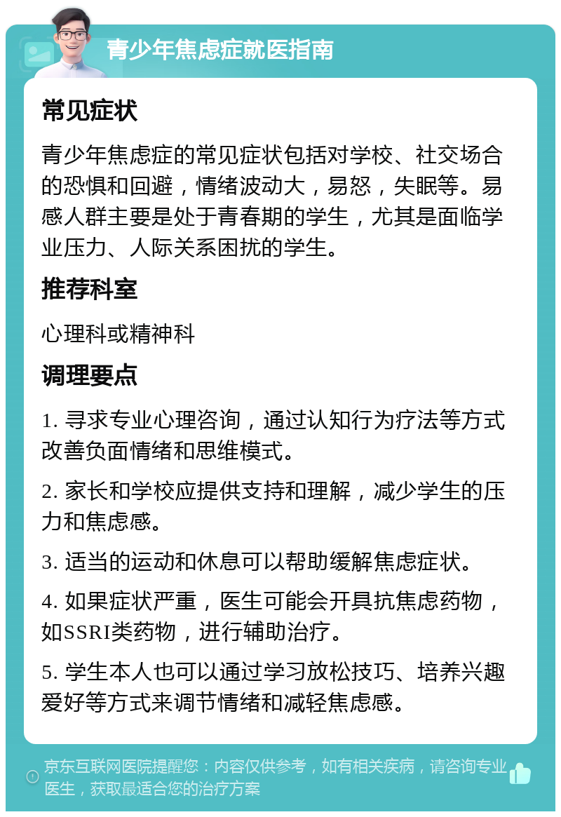 青少年焦虑症就医指南 常见症状 青少年焦虑症的常见症状包括对学校、社交场合的恐惧和回避，情绪波动大，易怒，失眠等。易感人群主要是处于青春期的学生，尤其是面临学业压力、人际关系困扰的学生。 推荐科室 心理科或精神科 调理要点 1. 寻求专业心理咨询，通过认知行为疗法等方式改善负面情绪和思维模式。 2. 家长和学校应提供支持和理解，减少学生的压力和焦虑感。 3. 适当的运动和休息可以帮助缓解焦虑症状。 4. 如果症状严重，医生可能会开具抗焦虑药物，如SSRI类药物，进行辅助治疗。 5. 学生本人也可以通过学习放松技巧、培养兴趣爱好等方式来调节情绪和减轻焦虑感。