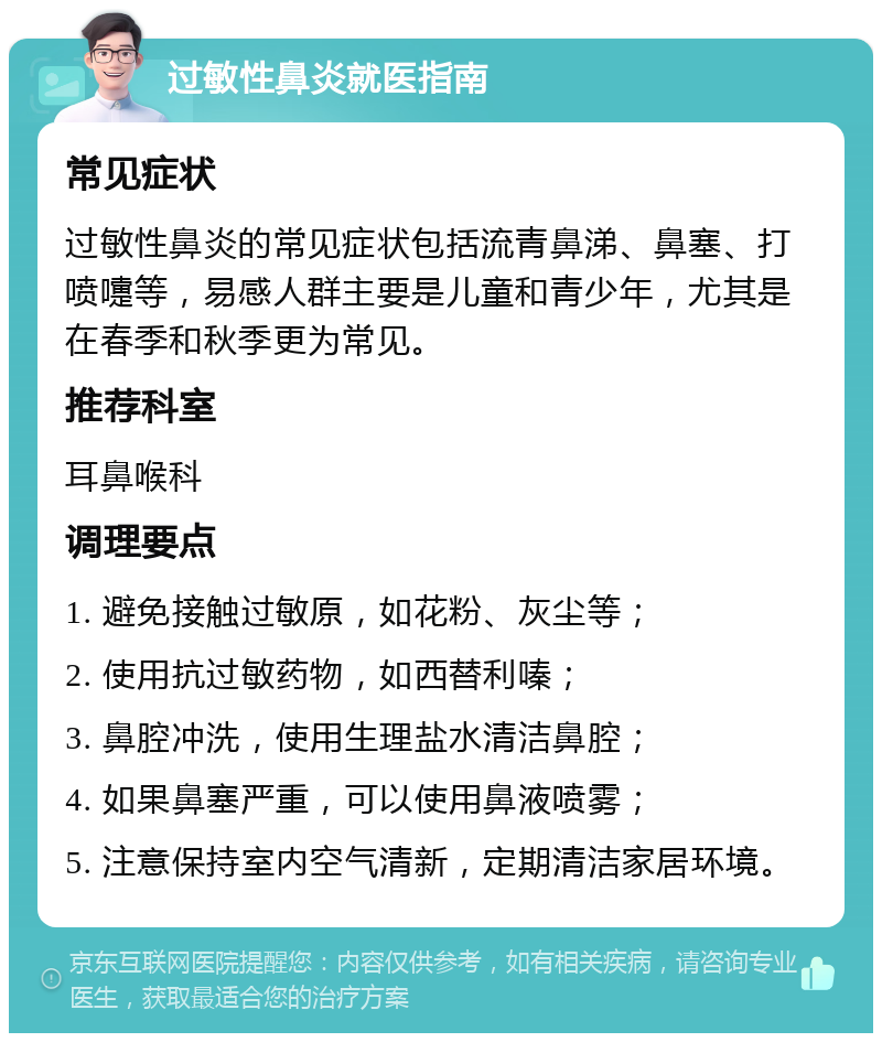 过敏性鼻炎就医指南 常见症状 过敏性鼻炎的常见症状包括流青鼻涕、鼻塞、打喷嚏等，易感人群主要是儿童和青少年，尤其是在春季和秋季更为常见。 推荐科室 耳鼻喉科 调理要点 1. 避免接触过敏原，如花粉、灰尘等； 2. 使用抗过敏药物，如西替利嗪； 3. 鼻腔冲洗，使用生理盐水清洁鼻腔； 4. 如果鼻塞严重，可以使用鼻液喷雾； 5. 注意保持室内空气清新，定期清洁家居环境。