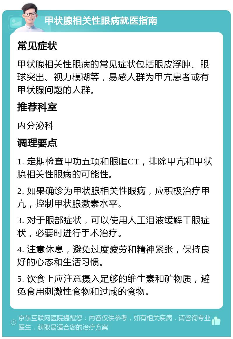 甲状腺相关性眼病就医指南 常见症状 甲状腺相关性眼病的常见症状包括眼皮浮肿、眼球突出、视力模糊等，易感人群为甲亢患者或有甲状腺问题的人群。 推荐科室 内分泌科 调理要点 1. 定期检查甲功五项和眼眶CT，排除甲亢和甲状腺相关性眼病的可能性。 2. 如果确诊为甲状腺相关性眼病，应积极治疗甲亢，控制甲状腺激素水平。 3. 对于眼部症状，可以使用人工泪液缓解干眼症状，必要时进行手术治疗。 4. 注意休息，避免过度疲劳和精神紧张，保持良好的心态和生活习惯。 5. 饮食上应注意摄入足够的维生素和矿物质，避免食用刺激性食物和过咸的食物。