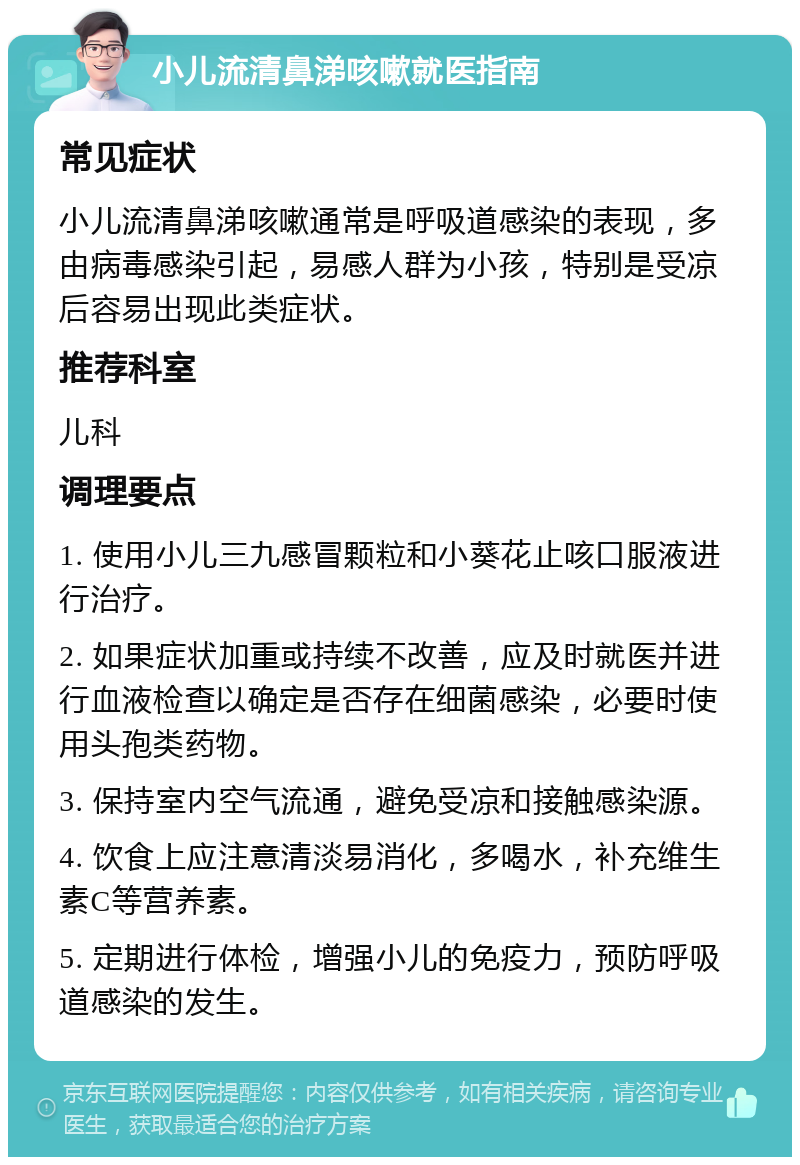 小儿流清鼻涕咳嗽就医指南 常见症状 小儿流清鼻涕咳嗽通常是呼吸道感染的表现，多由病毒感染引起，易感人群为小孩，特别是受凉后容易出现此类症状。 推荐科室 儿科 调理要点 1. 使用小儿三九感冒颗粒和小葵花止咳口服液进行治疗。 2. 如果症状加重或持续不改善，应及时就医并进行血液检查以确定是否存在细菌感染，必要时使用头孢类药物。 3. 保持室内空气流通，避免受凉和接触感染源。 4. 饮食上应注意清淡易消化，多喝水，补充维生素C等营养素。 5. 定期进行体检，增强小儿的免疫力，预防呼吸道感染的发生。