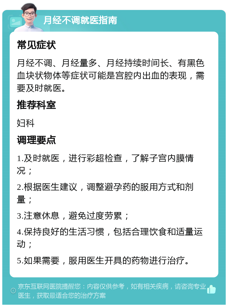 月经不调就医指南 常见症状 月经不调、月经量多、月经持续时间长、有黑色血块状物体等症状可能是宫腔内出血的表现，需要及时就医。 推荐科室 妇科 调理要点 1.及时就医，进行彩超检查，了解子宫内膜情况； 2.根据医生建议，调整避孕药的服用方式和剂量； 3.注意休息，避免过度劳累； 4.保持良好的生活习惯，包括合理饮食和适量运动； 5.如果需要，服用医生开具的药物进行治疗。