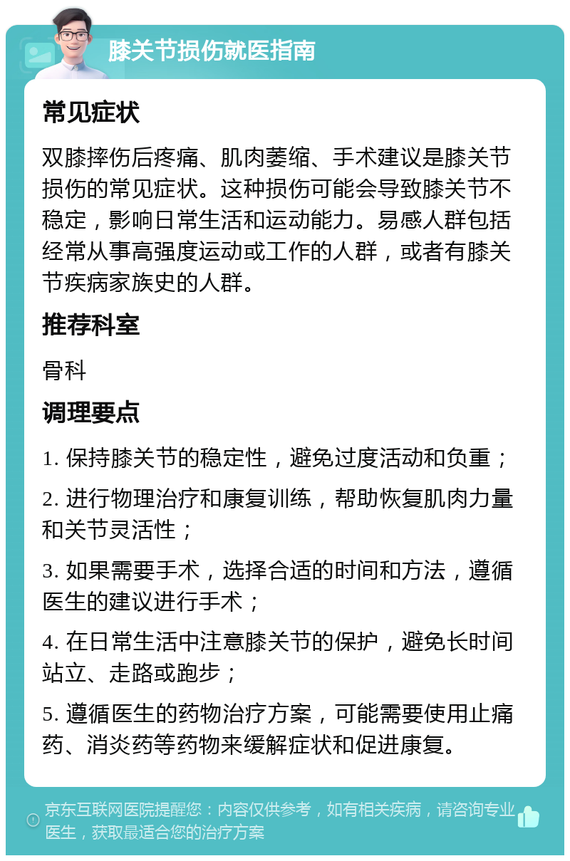 膝关节损伤就医指南 常见症状 双膝摔伤后疼痛、肌肉萎缩、手术建议是膝关节损伤的常见症状。这种损伤可能会导致膝关节不稳定，影响日常生活和运动能力。易感人群包括经常从事高强度运动或工作的人群，或者有膝关节疾病家族史的人群。 推荐科室 骨科 调理要点 1. 保持膝关节的稳定性，避免过度活动和负重； 2. 进行物理治疗和康复训练，帮助恢复肌肉力量和关节灵活性； 3. 如果需要手术，选择合适的时间和方法，遵循医生的建议进行手术； 4. 在日常生活中注意膝关节的保护，避免长时间站立、走路或跑步； 5. 遵循医生的药物治疗方案，可能需要使用止痛药、消炎药等药物来缓解症状和促进康复。