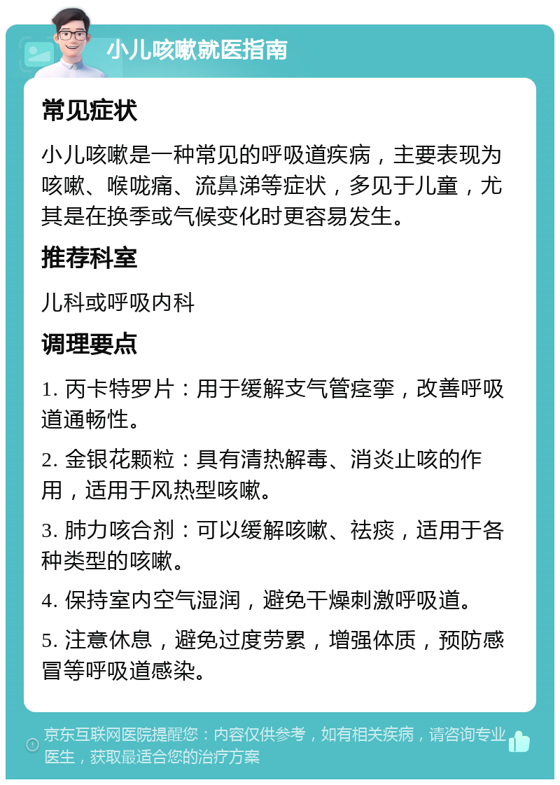 小儿咳嗽就医指南 常见症状 小儿咳嗽是一种常见的呼吸道疾病，主要表现为咳嗽、喉咙痛、流鼻涕等症状，多见于儿童，尤其是在换季或气候变化时更容易发生。 推荐科室 儿科或呼吸内科 调理要点 1. 丙卡特罗片：用于缓解支气管痉挛，改善呼吸道通畅性。 2. 金银花颗粒：具有清热解毒、消炎止咳的作用，适用于风热型咳嗽。 3. 肺力咳合剂：可以缓解咳嗽、祛痰，适用于各种类型的咳嗽。 4. 保持室内空气湿润，避免干燥刺激呼吸道。 5. 注意休息，避免过度劳累，增强体质，预防感冒等呼吸道感染。