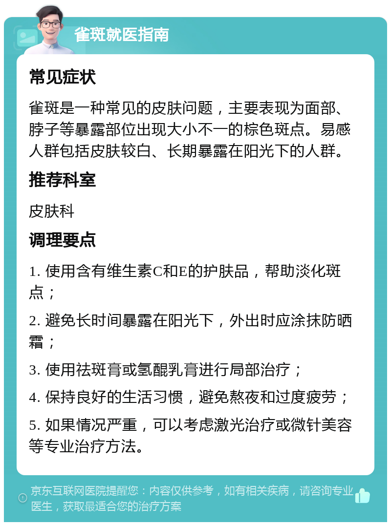 雀斑就医指南 常见症状 雀斑是一种常见的皮肤问题，主要表现为面部、脖子等暴露部位出现大小不一的棕色斑点。易感人群包括皮肤较白、长期暴露在阳光下的人群。 推荐科室 皮肤科 调理要点 1. 使用含有维生素C和E的护肤品，帮助淡化斑点； 2. 避免长时间暴露在阳光下，外出时应涂抹防晒霜； 3. 使用祛斑膏或氢醌乳膏进行局部治疗； 4. 保持良好的生活习惯，避免熬夜和过度疲劳； 5. 如果情况严重，可以考虑激光治疗或微针美容等专业治疗方法。