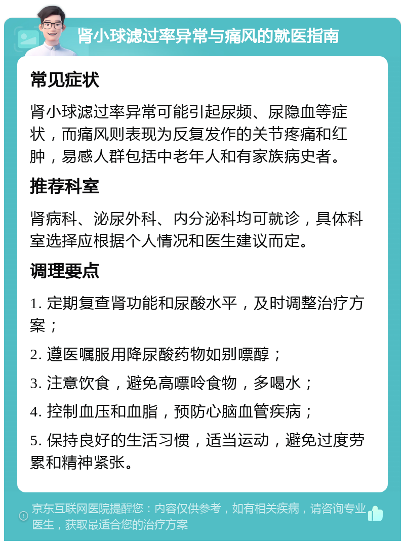 肾小球滤过率异常与痛风的就医指南 常见症状 肾小球滤过率异常可能引起尿频、尿隐血等症状，而痛风则表现为反复发作的关节疼痛和红肿，易感人群包括中老年人和有家族病史者。 推荐科室 肾病科、泌尿外科、内分泌科均可就诊，具体科室选择应根据个人情况和医生建议而定。 调理要点 1. 定期复查肾功能和尿酸水平，及时调整治疗方案； 2. 遵医嘱服用降尿酸药物如别嘌醇； 3. 注意饮食，避免高嘌呤食物，多喝水； 4. 控制血压和血脂，预防心脑血管疾病； 5. 保持良好的生活习惯，适当运动，避免过度劳累和精神紧张。