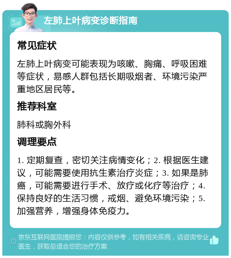 左肺上叶病变诊断指南 常见症状 左肺上叶病变可能表现为咳嗽、胸痛、呼吸困难等症状，易感人群包括长期吸烟者、环境污染严重地区居民等。 推荐科室 肺科或胸外科 调理要点 1. 定期复查，密切关注病情变化；2. 根据医生建议，可能需要使用抗生素治疗炎症；3. 如果是肺癌，可能需要进行手术、放疗或化疗等治疗；4. 保持良好的生活习惯，戒烟、避免环境污染；5. 加强营养，增强身体免疫力。