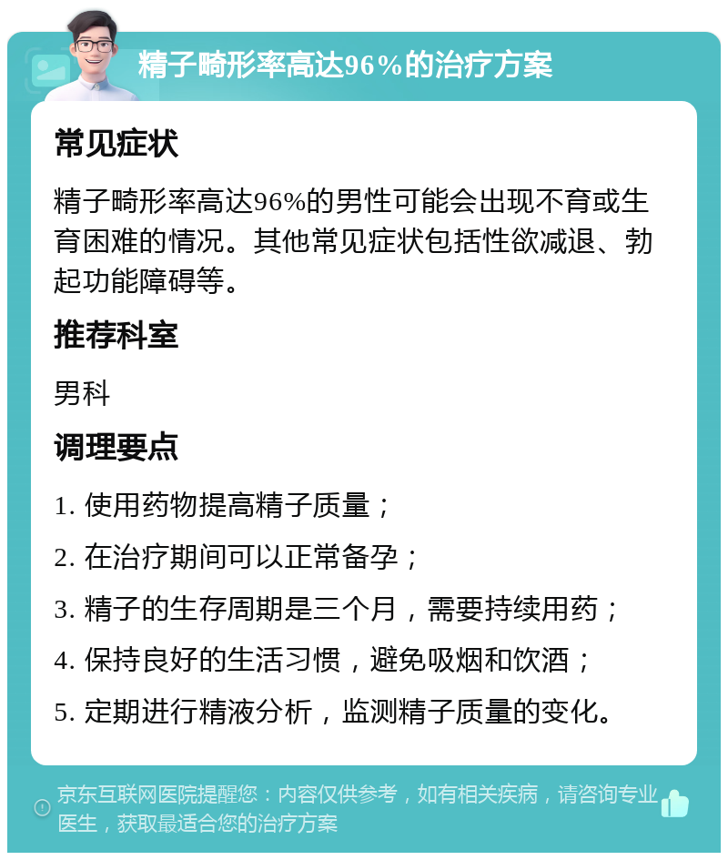 精子畸形率高达96%的治疗方案 常见症状 精子畸形率高达96%的男性可能会出现不育或生育困难的情况。其他常见症状包括性欲减退、勃起功能障碍等。 推荐科室 男科 调理要点 1. 使用药物提高精子质量； 2. 在治疗期间可以正常备孕； 3. 精子的生存周期是三个月，需要持续用药； 4. 保持良好的生活习惯，避免吸烟和饮酒； 5. 定期进行精液分析，监测精子质量的变化。