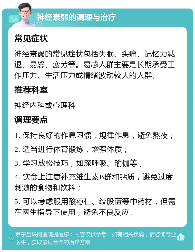 神经衰弱的调理与治疗 常见症状 神经衰弱的常见症状包括失眠、头痛、记忆力减退、易怒、疲劳等。易感人群主要是长期承受工作压力、生活压力或情绪波动较大的人群。 推荐科室 神经内科或心理科 调理要点 1. 保持良好的作息习惯，规律作息，避免熬夜； 2. 适当进行体育锻炼，增强体质； 3. 学习放松技巧，如深呼吸、瑜伽等； 4. 饮食上注意补充维生素B群和钙质，避免过度刺激的食物和饮料； 5. 可以考虑服用酸枣仁、绞股蓝等中药材，但需在医生指导下使用，避免不良反应。