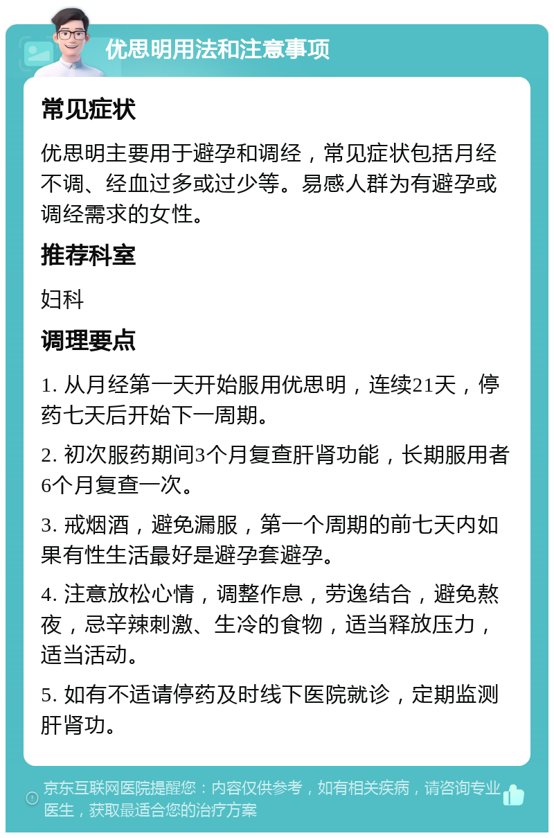 优思明用法和注意事项 常见症状 优思明主要用于避孕和调经，常见症状包括月经不调、经血过多或过少等。易感人群为有避孕或调经需求的女性。 推荐科室 妇科 调理要点 1. 从月经第一天开始服用优思明，连续21天，停药七天后开始下一周期。 2. 初次服药期间3个月复查肝肾功能，长期服用者6个月复查一次。 3. 戒烟酒，避免漏服，第一个周期的前七天内如果有性生活最好是避孕套避孕。 4. 注意放松心情，调整作息，劳逸结合，避免熬夜，忌辛辣刺激、生冷的食物，适当释放压力，适当活动。 5. 如有不适请停药及时线下医院就诊，定期监测肝肾功。