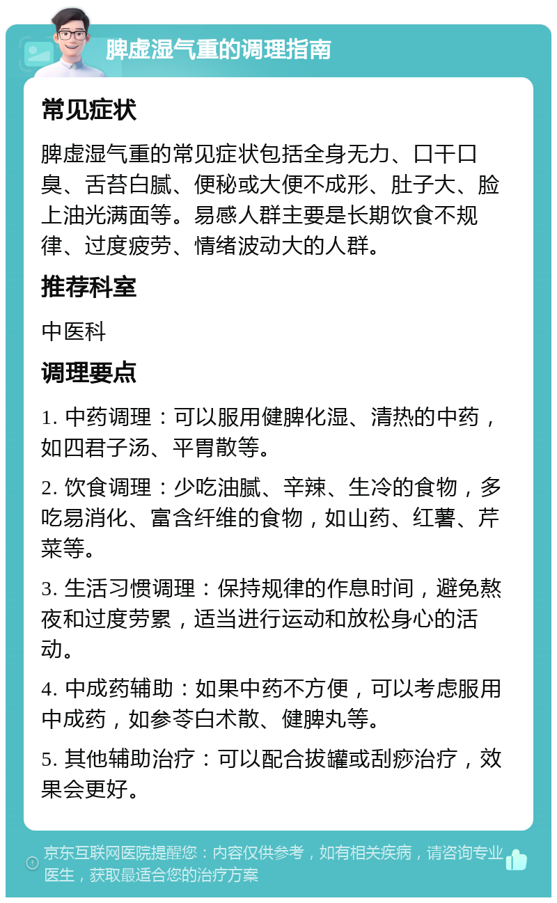 脾虚湿气重的调理指南 常见症状 脾虚湿气重的常见症状包括全身无力、口干口臭、舌苔白腻、便秘或大便不成形、肚子大、脸上油光满面等。易感人群主要是长期饮食不规律、过度疲劳、情绪波动大的人群。 推荐科室 中医科 调理要点 1. 中药调理：可以服用健脾化湿、清热的中药，如四君子汤、平胃散等。 2. 饮食调理：少吃油腻、辛辣、生冷的食物，多吃易消化、富含纤维的食物，如山药、红薯、芹菜等。 3. 生活习惯调理：保持规律的作息时间，避免熬夜和过度劳累，适当进行运动和放松身心的活动。 4. 中成药辅助：如果中药不方便，可以考虑服用中成药，如参苓白术散、健脾丸等。 5. 其他辅助治疗：可以配合拔罐或刮痧治疗，效果会更好。