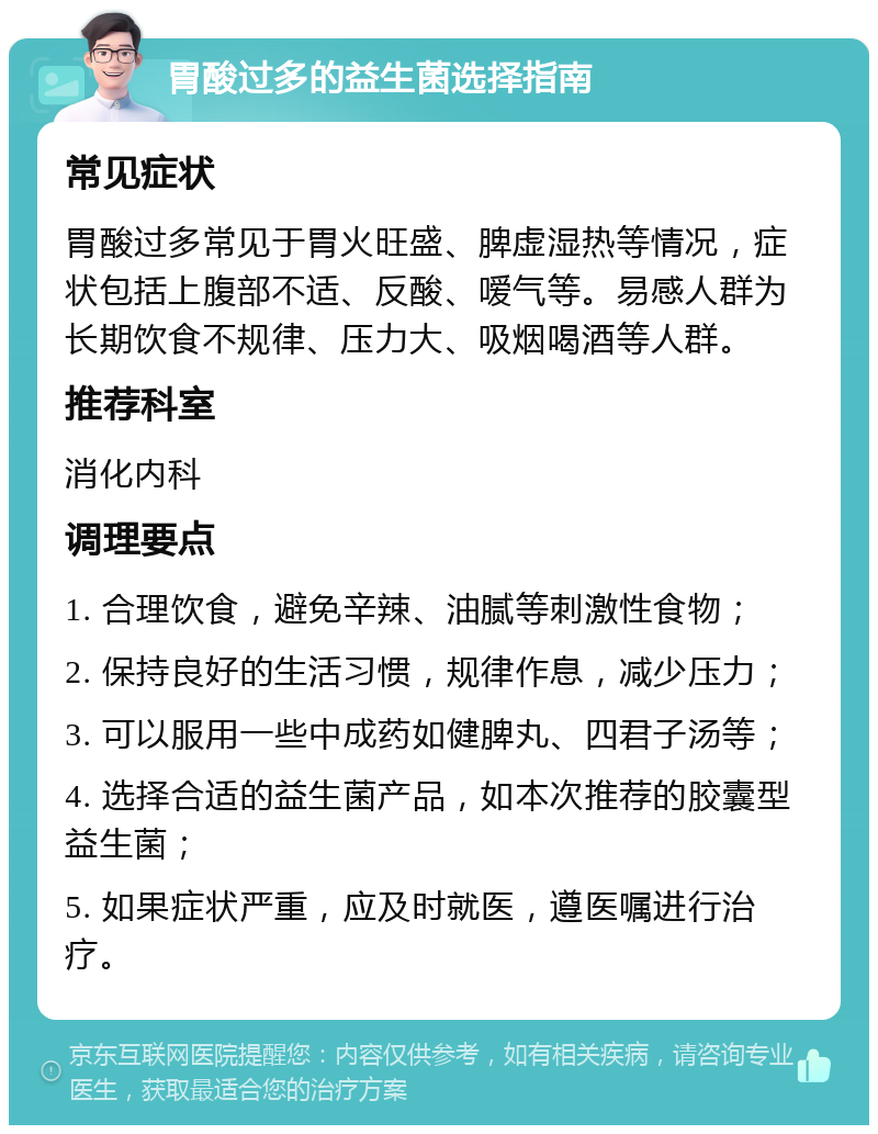 胃酸过多的益生菌选择指南 常见症状 胃酸过多常见于胃火旺盛、脾虚湿热等情况，症状包括上腹部不适、反酸、嗳气等。易感人群为长期饮食不规律、压力大、吸烟喝酒等人群。 推荐科室 消化内科 调理要点 1. 合理饮食，避免辛辣、油腻等刺激性食物； 2. 保持良好的生活习惯，规律作息，减少压力； 3. 可以服用一些中成药如健脾丸、四君子汤等； 4. 选择合适的益生菌产品，如本次推荐的胶囊型益生菌； 5. 如果症状严重，应及时就医，遵医嘱进行治疗。