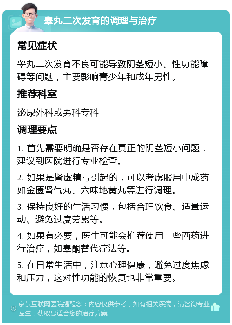 睾丸二次发育的调理与治疗 常见症状 睾丸二次发育不良可能导致阴茎短小、性功能障碍等问题，主要影响青少年和成年男性。 推荐科室 泌尿外科或男科专科 调理要点 1. 首先需要明确是否存在真正的阴茎短小问题，建议到医院进行专业检查。 2. 如果是肾虚精亏引起的，可以考虑服用中成药如金匮肾气丸、六味地黄丸等进行调理。 3. 保持良好的生活习惯，包括合理饮食、适量运动、避免过度劳累等。 4. 如果有必要，医生可能会推荐使用一些西药进行治疗，如睾酮替代疗法等。 5. 在日常生活中，注意心理健康，避免过度焦虑和压力，这对性功能的恢复也非常重要。